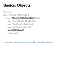 @Override
public String toString() {
return Objects.toStringHelper(this)
.add("firstName", firstName)
.add("lastName", lastName)
.add("catName", catName)
.omitNullValues()
.toString();
}
// returns Person{firstName=Solid, lastName=Snake}
Basics: Objects
 