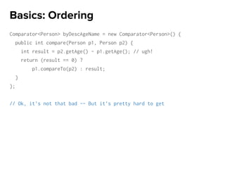 Comparator<Person> byDescAgeName = new Comparator<Person>() {
public int compare(Person p1, Person p2) {
int result = p2.getAge() - p1.getAge(); // ugh!
return (result == 0) ?
p1.compareTo(p2) : result;
}
};
// Ok, it’s not that bad -- But it’s pretty hard to get
Basics: Ordering
 