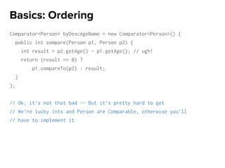 Comparator<Person> byDescAgeName = new Comparator<Person>() {
public int compare(Person p1, Person p2) {
int result = p2.getAge() - p1.getAge(); // ugh!
return (result == 0) ?
p1.compareTo(p2) : result;
}
};
// Ok, it’s not that bad -- But it’s pretty hard to get
// We’re lucky ints and Person are Comparable, otherwise you’ll
// have to implement it
Basics: Ordering
 