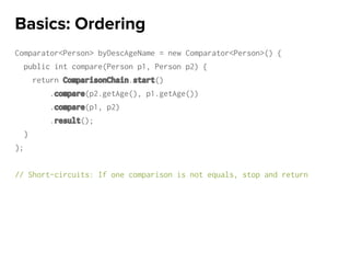 Comparator<Person> byDescAgeName = new Comparator<Person>() {
public int compare(Person p1, Person p2) {
return ComparisonChain.start()
.compare(p2.getAge(), p1.getAge())
.compare(p1, p2)
.result();
}
};
// Short-circuits: If one comparison is not equals, stop and return
Basics: Ordering
 