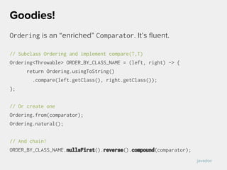 Ordering is an “enriched” Comparator. It’s fluent.
// Subclass Ordering and implement compare(T,T)
Ordering<Throwable> ORDER_BY_CLASS_NAME = (left, right) -> {
return Ordering.usingToString()
.compare(left.getClass(), right.getClass());
};
// Or create one
Ordering.from(comparator);
Ordering.natural();
// And chain!
ORDER_BY_CLASS_NAME.nullsFirst().reverse().compound(comparator);
Goodies!
javadoc
 