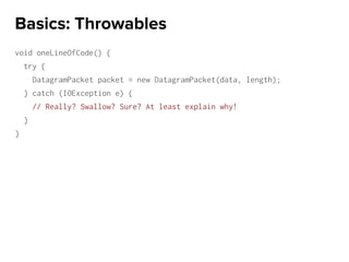 void oneLineOfCode() {
try {
DatagramPacket packet = new DatagramPacket(data, length);
} catch (IOException e) {
// Really? Swallow? Sure? At least explain why!
}
}
Basics: Throwables
 
