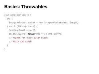 void oneLineOfCode() {
try {
DatagramPacket packet = new DatagramPacket(data, length);
} catch (IOException e) {
SendMeAnEmail.error();
Oh.theLogger().fatal(“WHY Y U FATAL NOW?”);
// repeat for every catch block
// AGAIN AND AGAIN
}
}
Basics: Throwables
 