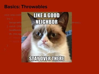void oneLineOfCode() {
try {
DatagramPacket packet = new DatagramPacket(data, address);
} catch (IOException e) {
SendMeAnEmail.error();
Oh.theLogger().fatal(“WHY Y U FATAL NOW?”);
// repeat for every catch block
// AGAIN AND AGAIN
}
}
Basics: Throwables
 
