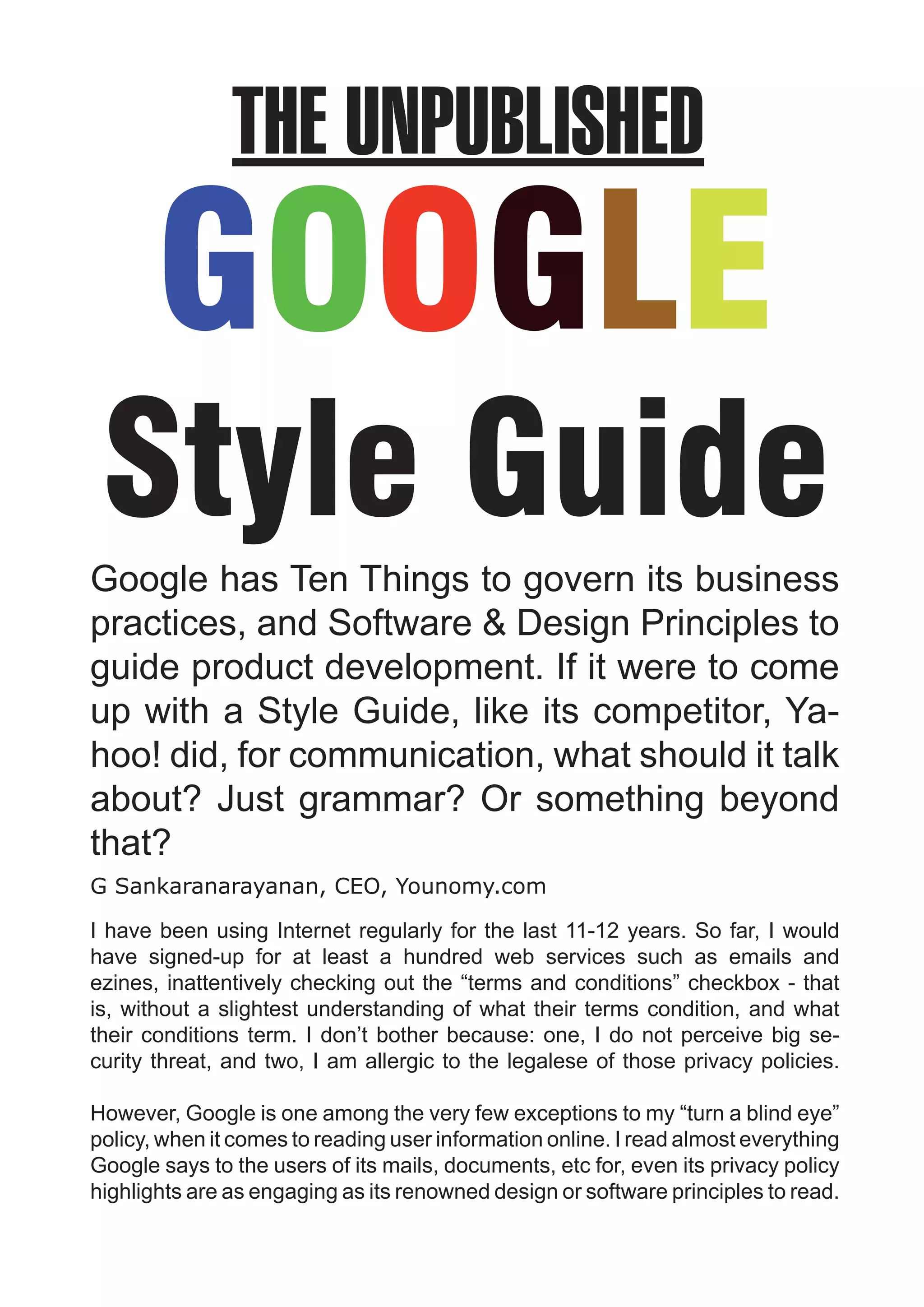 THE UNPUBLISHED
       GOOGLE
 Style Guide
Google has Ten Things to govern its business
practices, and Software & Design Principles to
guide product development. If it were to come
up with a Style Guide, like its competitor, Ya-
hoo! did, for communication, what should it talk
about? Just grammar? Or something beyond
that?
G Sankaranarayanan, CEO, Younomy.com

I have been using Internet regularly for the last 11-12 years. So far, I would
have signed-up for at least a hundred web services such as emails and
ezines, inattentively checking out the “terms and conditions” checkbox - that
is, without a slightest understanding of what their terms condition, and what
their conditions term. I don’t bother because: one, I do not perceive big se-
curity threat, and two, I am allergic to the legalese of those privacy policies.

However, Google is one among the very few exceptions to my “turn a blind eye”
policy, when it comes to reading user information online. I read almost everything
Google says to the users of its mails, documents, etc for, even its privacy policy
highlights are as engaging as its renowned design or software principles to read.
 
