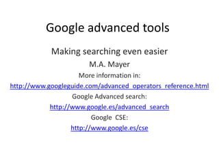 Google advanced tools
            Making searching even easier
                       M.A. Mayer
                      More information in:
http://www.googleguide.com/advanced_operators_reference.html
                   Google Advanced search:
            http://www.google.es/advanced_search
                          Google CSE:
                   http://www.google.es/cse
 