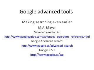 Google advanced tools
Making searching even easier
M.A. Mayer
More information in:
http://www.googleguide.com/advanced_operators_reference.html
Google Advanced search:
http://www.google.es/advanced_search
Google CSE:
http://www.google.es/cse
 