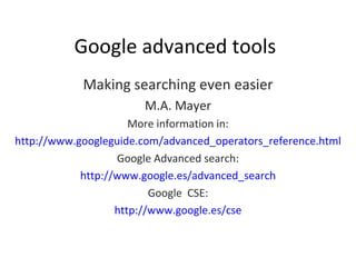 Google advanced tools Making searching even easier M.A. Mayer More information in: http://www.googleguide.com/advanced_operators_reference.html Google Advanced search: http://www.google.es/advanced_search Google  CSE: http://www.google.es/cse 