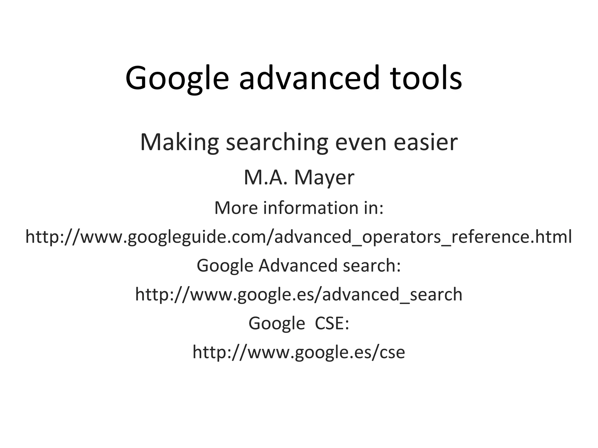 Google advanced tools
Making searching even easier
M.A. Mayer
More information in:
http://www.googleguide.com/advanced_operators_reference.html
Google Advanced search:
http://www.google.es/advanced_search
Google CSE:
http://www.google.es/cse