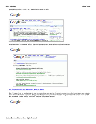 your own blog. What's a blog? Let's ask Google to define the term.
When your query includes the "define:" operator, Google displays all the definitions it finds on the web.
q The Google Calculator isn't Mathematica, Maple, or Matlab
But it's free and may be good enough for your purposes. It can add up a list of numbers, convert from miles to kilometers, and evaluate
some other mathematical expression. Simply enter the expression you'd like evaluated in Google's web search box and hit the ENTER
key or click the "Google Search" button. For example, add up some receipts.
Nancy Blachman Google Guide
Creative Commons License: Some Rights Reserved 9
define blog Google Search
define: phat Google Search
15.99 + 32.50 + 13.25 Google Search
 