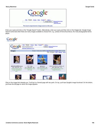 Enter your query and click on the "Google Search" button. Alternatively, enter your query and then click on the Images tab. Google Image
Search works best when there are many images available to choose from, e.g., photos of Anna Kournikova, the most photographed tennis
player.
Click on the image that interests you. You'll go to a framed page with two parts. On top, you'll see Google's image thumbnail. On the bottom,
you'll see the full page on which the image appears.
Nancy Blachman Google Guide
Creative Commons License: Some Rights Reserved 100
Anna Kournikova tennis Google Search
 