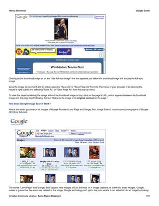 Clicking on the thumbnail image or on the "See full-size image" link that appears just below the thumbnail image will display the full-size
image.
Save the image to your hard disk by either selecting "Save As" or "Save Page As" from the File menu of your browser or by clicking the
mouse's right button and selecting "Save As" or "Save Page As" from the pop-up menu.
To view the page containing the image without the thumbnail image on top, click on the page's URL, which appears between the thumbnail
image and the page itself following the text "Below is the image in its original context on the page."
How Does Google Image Search Work?
Notice that when you search for images of Google founders Larry Page and Sergey Brin, Image Search returns some photographs of Google
CEO Eric Schmidt.
The words "Larry Page" and "Sergey Brin" appear near images of Eric Schmidt, or in image captions, or in links to those images. Google
makes a guess that the words are related to the image. Google technology isn't yet to the point where it can tell what's in an image by looking
Nancy Blachman Google Guide
Creative Commons License: Some Rights Reserved 101
Larry Page Sergey Brin Google Search
 