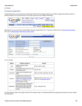 at it directly.
Focusing Your Image Search
As with text searches, you can focus your search when it finds too many images. Restrict your results to images that are large, medium, or
small by clicking on one of the links that is in the upper right corner on the Images results page.
Alternatively, narrow your query by using Google's Advanced Image Search form. To get there, either click on the Advanced Image Search
link or go to images.google.com/advanced_image_search.
You can specify:
Option Restrict results to Values
Size
images of these relative
dimensions
small, medium, large
Filetype
image files whose names end with
the specified suffix
jpg, gif, png
Coloration
images with the specified color
depth
black and white, grayscale, full color
Domain
a specific site or domain (for a
description of site and domain
names, see Anatomy of a Web
Address in the Sharpen Your
Query section in Part I)
Domains such as .com, .edu, .nl, or
sites such as pandemonia.com
SafeSearch
the specified level of filtering. Be
aware that Google's automatic
filtering doesn't guarantee that
you won't be shown offensive
content.
none, moderate, strict
The Size restriction refers to the height and width of the image in pixels. The following table lists the approximate dimensions for each relative
size specification.
Nancy Blachman Google Guide
Creative Commons License: Some Rights Reserved 102
 