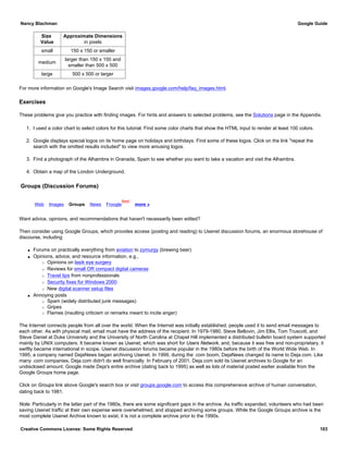 Size
Value
Approximate Dimensions
in pixels
small 150 x 150 or smaller
medium
larger than 150 x 150 and
smaller than 500 x 500
large 500 x 500 or larger
For more information on Google's Image Search visit images.google.com/help/faq_images.html.
Exercises
These problems give you practice with finding images. For hints and answers to selected problems, see the Solutions page in the Appendix.
1. I used a color chart to select colors for this tutorial. Find some color charts that show the HTML input to render at least 100 colors.
2. Google displays special logos on its home page on holidays and birthdays. Find some of these logos. Click on the link "repeat the
search with the omitted results included" to view more amusing logos.
3. Find a photograph of the Alhambra in Granada, Spain to see whether you want to take a vacation and visit the Alhambra.
4. Obtain a map of the London Underground.
Groups (Discussion Forums)
Web Images Groups News Froogle
New!
more »
Want advice, opinions, and recommendations that haven't necessarily been edited?
Then consider using Google Groups, which provides access (posting and reading) to Usenet discussion forums, an enormous storehouse of
discourse, including
q Forums on practically everything from aviation to zymurgy (brewing beer)
q Opinions, advice, and resource information, e.g.,
r Opinions on lasik eye surgery
r Reviews for small OR compact digital cameras
r Travel tips from nonprofessionals
r Security fixes for Windows 2000
r New digital scanner setup files
q Annoying posts
r Spam (widely distributed junk messages)
r Gripes
r Flames (insulting criticism or remarks meant to incite anger)
The Internet connects people from all over the world. When the Internet was initially established, people used it to send email messages to
each other. As with physical mail, email must have the address of the recipient. In 1979-1980, Steve Bellovin, Jim Ellis, Tom Truscott, and
Steve Daniel at Duke University and the University of North Carolina at Chapel Hill implemented a distributed bulletin board system supported
mainly by UNIX computers. It became known as Usenet, which was short for Users Network, and, because it was free and non-proprietary, it
swiftly became international in scope. Usenet discussion forums became popular in the 1980s before the birth of the World Wide Web. In
1995, a company named DejaNews began archiving Usenet. In 1999, during the .com boom, DejaNews changed its name to Deja.com. Like
many .com companies, Deja.com didn't do well financially. In February of 2001, Deja.com sold its Usenet archives to Google for an
undisclosed amount. Google made Deja's entire archive (dating back to 1995) as well as lots of material posted earlier available from the
Google Groups home page.
Click on Groups link above Google's search box or visit groups.google.com to access this comprehensive archive of human conversation,
dating back to 1981.
Note: Particularly in the latter part of the 1980s, there are some significant gaps in the archive. As traffic expanded, volunteers who had been
saving Usenet traffic at their own expense were overwhelmed, and stopped archiving some groups. While the Google Groups archive is the
most complete Usenet Archive known to exist, it is not a complete archive prior to the 1990s.
Nancy Blachman Google Guide
Creative Commons License: Some Rights Reserved 103
 