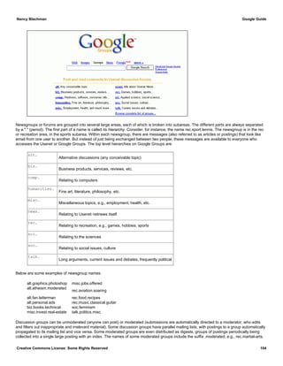 Newsgroups or forums are grouped into several large areas, each of which is broken into subareas. The different parts are always separated
by a "." (period). The first part of a name is called its hierarchy. Consider, for instance, the name rec.sport.tennis. The newsgroup is in the rec
or recreation area, in the sports subarea. Within each newsgroup, there are messages (also referred to as articles or postings) that look like
email from one user to another. But instead of just being exchanged between two people, these messages are available to everyone who
accesses the Usenet or Google Groups. The top level hierarchies on Google Groups are:
alt.
Alternative discussions (any conceivable topic)
biz.
Business products, services, reviews, etc.
comp.
Relating to computers
humanities.
Fine art, literature, philosophy, etc.
misc.
Miscellaneous topics, e.g., employment, health, etc.
news.
Relating to Usenet netnews itself
rec.
Relating to recreation, e.g., games, hobbies, sports
sci.
Relating to the sciences
soc.
Relating to social issues, culture
talk.
Long arguments, current issues and debates, frequently political
Below are some examples of newsgroup names.
alt.graphics.photoshop misc.jobs.offered
alt.atheism.moderated
rec.aviation.soaring
alt.fan.letterman rec.food.recipes
alt.personal.ads rec.music.classical.guitar
biz.books.technical soc.feminism
misc.invest.real-estate talk.politics.misc
Discussion groups can be unmoderated (anyone can post) or moderated (submissions are automatically directed to a moderator, who edits
and filters out inappropriate and irrelevant material). Some discussion groups have parallel mailing lists, with postings to a group automatically
propagated to its mailing list and vice versa. Some moderated groups are even distributed as digests, groups of postings periodically being
collected into a single large posting with an index. The names of some moderated groups include the suffix .moderated, e.g., rec.martial-arts.
Nancy Blachman Google Guide
Creative Commons License: Some Rights Reserved 104
 
