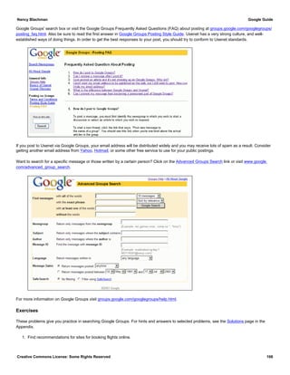 Google Groups' search box or visit the Google Groups Frequently Asked Questions (FAQ) about posting at groups.google.com/googlegroups/
posting_faq.html. Also be sure to read the first answer in Google Groups Posting Style Guide. Usenet has a very strong culture, and well-
established ways of doing things. In order to get the best responses to your post, you should try to conform to Usenet standards.
If you post to Usenet via Google Groups, your email address will be distributed widely and you may receive lots of spam as a result. Consider
getting another email address from Yahoo, Hotmail, or some other free service to use for your public postings.
Want to search for a specific message or those written by a certain person? Click on the Advanced Groups Search link or visit www.google.
com/advanced_group_search.
For more information on Google Groups visit groups.google.com/googlegroups/help.html.
Exercises
These problems give you practice in searching Google Groups. For hints and answers to selected problems, see the Solutions page in the
Appendix.
1. Find recommendations for sites for booking flights online.
Nancy Blachman Google Guide
Creative Commons License: Some Rights Reserved 106
 