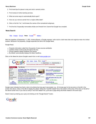 2. Find travel tips for places to stay and visit in central London.
3. Find reviews of online banking services.
4. What are some ways to automatically block spam?
5. How can you remove varnish from a maple coffee table?
6. Click on the link "rec." and browse the names of the recreational subgroups.
7. Find the list of especially memorable articles and threads from Usenet that Google has compiled.
News Search
Web Images Groups News Froogle
New!
more »
After the tragedies of September 11, 2001, Krishna Bharat, a Google engineer, built a tool to crawl news sites and organize news into ranked
clusters. Because of its popularity, Google expanded the demo into Google News.
Google News:
q Presents information culled from thousands of news sources worldwide.
q Updates entries continuously throughout the day.
q Groups together related headlines and photos.
q By default, automatically displays the latest headlines.
Click on the News link above Google's search box or visit news.google.com.
Google news indicates how fresh a story is by listing how long ago it was posted, e.g., 30 minutes ago for the top story on the left in the
screen shot above. Click on the title to display the article. Notice the "and 565 related" link at the bottom of the entry of the story on the left of
the above screen shot. If you click an entry's "and XXX related" link, you'll see a page listing all articles related to the same topic.
Search news by entering your query and clicking on the "Google Search" button.
Nancy Blachman Google Guide
Creative Commons License: Some Rights Reserved 107
google Google Search
 