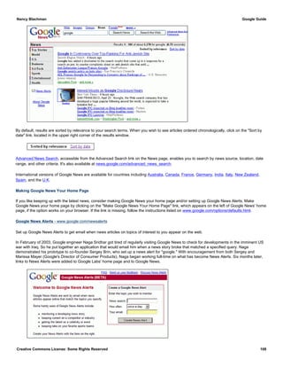 By default, results are sorted by relevance to your search terms. When you wish to see articles ordered chronologically, click on the "Sort by
date" link, located in the upper right corner of the results window.
Advanced News Search, accessible from the Advanced Search link on the News page, enables you to search by news source, location, date
range, and other criteria. It's also available at news.google.com/advanced_news_search.
International versions of Google News are available for countries including Australia, Canada, France, Germany, India, Italy, New Zealand,
Spain, and the U.K.
Making Google News Your Home Page
If you like keeping up with the latest news, consider making Google News your home page and/or setting up Google News Alerts. Make
Google News your home page by clicking on the "Make Google News Your Home Page" link, which appears on the left of Google News' home
page, if the option works on your browser. If the link is missing, follow the instructions listed on www.google.com/options/defaults.html.
Google News Alerts - www.google.com/newsalerts
Set up Google News Alerts to get email when news articles on topics of interest to you appear on the web.
In February of 2003, Google engineer Naga Sridhar got tired of regularly visiting Google News to check for developments in the imminent US
war with Iraq. So he put together an application that would email him when a news story broke that matched a specified query. Naga
demonstrated his prototype to co-founder Sergey Brin, who set up a news alert for "google." With encouragement from both Sergey and
Marissa Mayer (Google's Director of Consumer Products), Naga began working full-time on what has become News Alerts. Six months later,
links to News Alerts were added to Google Labs' home page and to Google News.
Nancy Blachman Google Guide
Creative Commons License: Some Rights Reserved 108
 