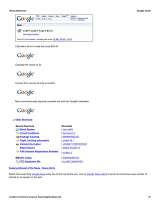 Calculate a tip for a meal that costs $93.45.
Calculate the cosine of 2π.
Convert from one set of units to another.
Many commonly used physical constants are built into Google's calculator.
q Other Shortcuts
Special Searches Examples
Stock Quotes [ csco dell ]
Travel Conditions [ ewr airport ]
Package Tracking [ 999444666222 ]
Flight Tracking Information [ united 42 ]
Vehicle Information [ JH4NA1157MT001832 ]
Patent Search [ patent 5122313 ]
FAA Airplane Registration Numbers
[ n199ua ]
UPC Codes [ 036000250015 ]
FCC Equipment IDs [ fcc B4Z-34009-PIR ]
Keeping Abreast of the News - News Alerts
Rather than searching Google News every day to find out what's new, I set up Google News Alerts to send me email when news articles of
interest to me appear on the web.
Nancy Blachman Google Guide
Creative Commons License: Some Rights Reserved 10
15% of 93.45 Google Search
cos(2pi) Google Search
65 mph in kph Google Search
(G * mass of earth)/(radius of earth^2)Google Search
 