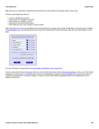 After you've set up a News Alert, Google finds and delivers links to news articles as they appear online or once a day.
Consider using Google News Alerts to:
q monitor a developing news story
q keep current on a competitor or industry
q get the latest on a celebrity or event
q keep tabs on your favorite sports teams
q learn where you are or your company is cited or quoted
Note: News Alert is just one of several different services that will email you Google search results. Google Alert, a third-party service available
at www.googlealert.com, will automatically email you results from several search queries either daily, every other day, twice weekly, or every
week.
For more information on Google News visit news.google.com/help/about_news_search.html.
If you're a news junkie, check out Topix.net, which you can find at http://www.topix.net/ and Columbia Newsblaster, which you can find at http://
newsblaster.cs.columbia.edu/. Like Google News, Topix.net and Newsblaster are systems that automatically track the day's news. Why am I
including non-Google sites in a tutorial on Google? To make you aware of sites offering capabilities different from Google News's and to
publicize a friend's site.
Nancy Blachman Google Guide
Creative Commons License: Some Rights Reserved 109
 