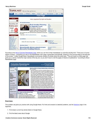 According to the About Columbia Newsblaster page, which you can find at http://newsblaster.cs.columbia.edu/faq.html, "There are no human
editors involved -- everything you see on the Newsblaster main page is generated automatically, drawing on the sources listed on the left side
of the screen." Unlike Google News, Newsblaster summarizes clusters of articles about the same topic. "The end result is a Web page that
gives you a sense of what the major stories of the day are, so you don't have to visit the pages of dozens of publications," according to About
Newsblaster page.
Exercises
This problem set gives you practice with using Google News. For hints and answers to selected problems, see the Solutions page in the
Appendix.
1. Find today's current top stories listed on Google News.
2. Find the latest news about Google.
Nancy Blachman Google Guide
Creative Commons License: Some Rights Reserved 110
 