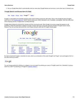 3. Set up a Google News Alert to automatically email you news about Google features and services or some other topic of interest to you.
Froogle (Search and Browse Items for Sale)
Web Images Groups News Froogle
New!
more »
Froogle is a searchable and browsable shopping index tuned to finding products for sale online. Click on the Froogle link above Google's
search box or visit froogle.google.com. Search results include price, brand, description, and, if available, a photograph. Note that unlike other
online shopping services, Froogle doesn't actually sell things.
Froogle obtains listings for products from vendors and from scouring the web. When Google runs across a page that appears to sell
something, it feeds the information it collects to Froogle. Vendors don't pay to have their products included in Froogle's search results.
However, they can purchase sponsored links, which appear along the right side of Froogle's results pages.
No need to bookmark Froogle or remember its name, which is a combination of the words "Google" and "frugal." Just use Google to find it or
any other service you desire.
You can browse products by clicking on a category or you can search by entering your query in Froogle's search box. Interested in buying a
watch for a child? Try searching on Froogle for [ watches children ].
Nancy Blachman Google Guide
Creative Commons License: Some Rights Reserved 111
google product shopping Google Search
 