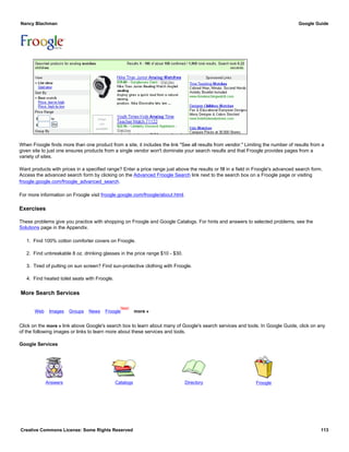 When Froogle finds more than one product from a site, it includes the link "See all results from vendor." Limiting the number of results from a
given site to just one ensures products from a single vendor won't dominate your search results and that Froogle provides pages from a
variety of sites.
Want products with prices in a specified range? Enter a price range just above the results or fill in a field in Froogle's advanced search form.
Access the advanced search form by clicking on the Advanced Froogle Search link next to the search box on a Froogle page or visiting
froogle.google.com/froogle_advanced_search.
For more information on Froogle visit froogle.google.com/froogle/about.html.
Exercises
These problems give you practice with shopping on Froogle and Google Catalogs. For hints and answers to selected problems, see the
Solutions page in the Appendix.
1. Find 100% cotton comforter covers on Froogle.
2. Find unbreakable 8 oz. drinking glasses in the price range $10 - $30.
3. Tired of putting on sun screen? Find sun-protective clothing with Froogle.
4. Find heated toilet seats with Froogle.
More Search Services
Web Images Groups News Froogle
New!
more »
Click on the more » link above Google's search box to learn about many of Google's search services and tools. In Google Guide, click on any
of the following images or links to learn more about these services and tools.
Google Services
Answers Catalogs Directory Froogle
Nancy Blachman Google Guide
Creative Commons License: Some Rights Reserved 113
analog watches children Froogle Search
 