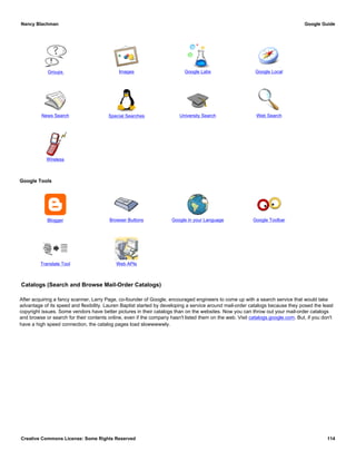 Groups Images Google Labs Google Local
News Search Special Searches University Search Web Search
Wireless
Google Tools
Blogger Browser Buttons Google in your Language Google Toolbar
Translate Tool Web APIs
Catalogs (Search and Browse Mail-Order Catalogs)
After acquiring a fancy scanner, Larry Page, co-founder of Google, encouraged engineers to come up with a search service that would take
advantage of its speed and flexibility. Lauren Baptist started by developing a service around mail-order catalogs because they posed the least
copyright issues. Some vendors have better pictures in their catalogs than on the websites. Now you can throw out your mail-order catalogs
and browse or search for their contents online, even if the company hasn't listed them on the web. Visit catalogs.google.com. But, if you don't
have a high speed connection, the catalog pages load slowwwwwly.
Nancy Blachman Google Guide
Creative Commons License: Some Rights Reserved 114
 