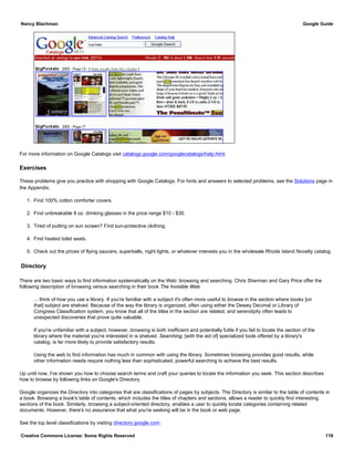 For more information on Google Catalogs visit catalogs.google.com/googlecatalogs/help.html.
Exercises
These problems give you practice with shopping with Google Catalogs. For hints and answers to selected problems, see the Solutions page in
the Appendix.
1. Find 100% cotton comforter covers.
2. Find unbreakable 8 oz. drinking glasses in the price range $10 - $30.
3. Tired of putting on sun screen? Find sun-protective clothing.
4. Find heated toilet seats.
5. Check out the prices of flying saucers, superballs, night lights, or whatever interests you in the wholesale Rhode Island Novelty catalog.
Directory
There are two basic ways to find information systematically on the Web: browsing and searching. Chris Sherman and Gary Price offer the
following description of browsing versus searching in their book The Invisible Web.
... think of how you use a library. If you're familiar with a subject it's often more useful to browse in the section where books [on
that] subject are shelved. Because of the way the library is organized, often using either the Dewey Decimal or Library of
Congress Classification system, you know that all of the titles in the section are related, and serendipity often leads to
unexpected discoveries that prove quite valuable.
If you're unfamiliar with a subject, however, browsing is both inefficient and potentially futile if you fail to locate the section of the
library where the material you're interested in is shelved. Searching, [with the aid of] specialized tools offered by a library's
catalog, is far more likely to provide satisfactory results.
Using the web to find information has much in common with using the library. Sometimes browsing provides good results, while
other information needs require nothing less than sophisticated, powerful searching to achieve the best results.
Up until now, I've shown you how to choose search terms and craft your queries to locate the information you seek. This section describes
how to browse by following links on Google's Directory.
Google organizes the Directory into categories that are classifications of pages by subjects. The Directory is similar to the table of contents in
a book. Browsing a book's table of contents, which includes the titles of chapters and sections, allows a reader to quickly find interesting
sections of the book. Similarly, browsing a subject-oriented directory, enables a user to quickly locate categories containing related
documents. However, there's no assurance that what you're seeking will be in the book or web page.
See the top level classifications by visiting directory.google.com.
Nancy Blachman Google Guide
Creative Commons License: Some Rights Reserved 116
 