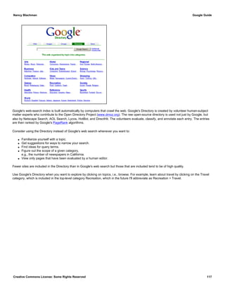 Google's web-search index is built automatically by computers that crawl the web. Google's Directory is created by volunteer human-subject
matter experts who contribute to the Open Directory Project (www.dmoz.org). The raw open-source directory is used not just by Google, but
also by Netscape Search, AOL Search, Lycos, HotBot, and DirectHit. The volunteers evaluate, classify, and annotate each entry. The entries
are then ranked by Google's PageRank algorithms.
Consider using the Directory instead of Google's web search whenever you want to:
q Familiarize yourself with a topic.
q Get suggestions for ways to narrow your search.
q Find ideas for query terms.
q Figure out the scope of a given category,
e.g., the number of newspapers in California.
q View only pages that have been evaluated by a human editor.
Fewer sites are included in the Directory than in Google's web search but those that are included tend to be of high quality.
Use Google's Directory when you want to explore by clicking on topics, i.e., browse. For example, learn about travel by clicking on the Travel
category, which is included in the top-level category Recreation, which in the future I'll abbreviate as Recreation > Travel.
Nancy Blachman Google Guide
Creative Commons License: Some Rights Reserved 117
 