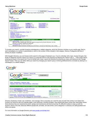 To broaden your search, consider browsing subcategories or related categories, which the Directory includes on your results page. Next to
each subcategory is a number in parentheses (), which is the number of links included in that category. Names of categories with lots of
entries are shown in boldface.
With Google's Directory, you can browse and/or search to find pages of interest to you. If you're unfamiliar with a topic, browse through a few
levels of categories and then restrict your search to a particular branch of the Directory by selecting the "Search only in ..." radio button before
entering your query in the search box. If you're familiar with a topic, search the Directory by entering your query and clicking on the "Google
Search" button. Then you can either refine your search by changing your search query or entering additional terms or browse by clicking on a
subcategory or a related category.
Directory drawbacks include: size, timeliness, and coverage. Since computers can crawl the web and add index entries much faster than
humans can travel the web and evaluate pages, most directories, including Google's, have significantly fewer entries than searchable indices.
Since directory links are maintained by hand, upkeep and maintenance are time-consuming. It's difficult for editors to keep up with the
dynamic nature of the web. Because different people edit, annotate, and add entries, some categories in a directory are well-populated and
others are sparse.
For more information on Google Directory visit www.google.com/dirhelp.html.
Nancy Blachman Google Guide
Creative Commons License: Some Rights Reserved 118
newspapers India Google Search
 
