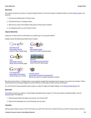 Exercises
This problem set gives you practice in using the Google Directory. For hints and answers to selected problems, see the Solutions page in the
Appendix.
1. Find bed and breakfast sites in Florence, Italy.
2. Find sites that focus on changing careers.
3. What are the names of the California state parks and their points of interest?
4. List categories where you can find lawn furniture.
Special Searches
Looking for an easier way to find information on a specific topic or at a specific website?
Google provides the following specialized search engines:
Apple Macintosh
www.google.com/mac
Search for Mac & Apple things
BSD
www.google.com/bsd
Search for the BSD operating system
Linux
www.google.com/linux
Search all Linux-friendly pages
Microsoft
www.google.com/microsoft.html
Search Microsoft-related pages
U.S. Government
www.google.com/unclesam
Search all .gov and .mil sites
University Search
www.google.com/options/universities.html
Narrow your search to a specific institutions's website
Why these topics? Early on in Google history, some engineers created these specialized search engines to serve their own interests. They've
remained part of the site though Google has turned its attention to other types of search services and features.
You can find links to these specialized search engines, as well as Froogle and Google Catalogs, on the Advanced Web Search form.
Exercises
This problem set gives you practice in using Google's specialized search engines. For hints and answers to selected problems, see the
Solutions page in the Appendix.
1. What was special about the Apple Lisa computer, and why did it fail?
2. What are the advantages of Linux over Windows and vice versa?
Answers
Having trouble creating a query to find the information you seek? Don't have time to research the topic yourself? Consider asking a reference
Nancy Blachman Google Guide
Creative Commons License: Some Rights Reserved 119
 