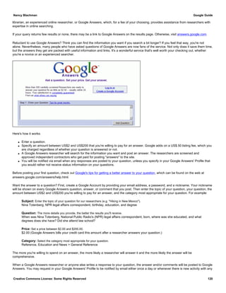 librarian, an experienced online researcher, or Google Answers, which, for a fee of your choosing, provides assistance from researchers with
expertise in online searching.
If your query returns few results or none, there may be a link to Google Answers on the results page. Otherwise, visit answers.google.com.
Reluctant to use Google Answers? Think you can find the information you want if you search a bit longer? If you feel that way, you're not
alone. Nevertheless, many people who have asked questions of Google Answers are now fans of the service. Not only does it save them time,
but the answers they get are packed with useful information and links. It's a wonderful service that's well worth your checking out, whether
you're a novice or an experienced searcher.
Here's how it works:
q Enter a question.
q Specify an amount between US$2 and US$200 that you're willing to pay for an answer. Google adds on a US$.50 listing fee, which you
are charged regardless of whether your question is answered or not.
q A Google Answers researcher will search for the information you want and post an answer. The researchers are screened and
approved independent contractors who get paid for posting "answers" to the site.
q You will be notified via email when any responses are posted to your question, unless you specify in your Google Answers' Profile that
you would rather not receive status information on your questions.
Before posting your first question, check out Google's tips for getting a better answer to your question, which can be found on the web at
answers.google.com/answers/help.html.
Want the answer to a question? First, create a Google Account by providing your email address, a password, and a nickname. Your nickname
will be shown on every Google Answers question, answer, or comment that you post. Then enter the topic of your question, your question, the
amount between US$2 and US$200 you're willing to pay for an answer, and the category most appropriate for your question. For example:
Subject: Enter the topic of your question for our researchers (e.g. "Hiking in New Mexico").
Nina Totenberg, NPR legal affairs correspondent, birthday, education, and degree
Question: The more details you provide, the better the results you'll receive.
When was Nina Totenberg, National Public Radio's (NPR) legal affairs correspondent, born, where was she educated, and what
degrees does she have? Did she attend law school?
Price: Set a price between $2.00 and $200.00.
$2.00 (Google Answers bills your credit card this amount after a researcher answers your question.)
Category: Select the category most appropriate for your question.
Reference, Education and News > General Reference
The more you're willing to spend on an answer, the more likely a researcher will answer it and the more likely the answer will be
comprehensive.
When a Google Answers researcher or anyone else writes a response to your question, the answer and/or comments will be posted to Google
Answers. You may request in your Google Answers' Profile to be notified by email either once a day or whenever there is new activity with any
Nancy Blachman Google Guide
Creative Commons License: Some Rights Reserved 120
 