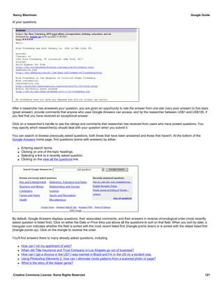 of your questions.
After a researcher has answered your question, you are given an opportunity to rate the answer from one star (very poor answer) to five stars
(great answer), provide comments that anyone who uses Google Answers can access, and tip the researcher between US$1 and US$100, if
you feel that you have received an exceptional answer.
Click on a researcher's handle to see the ratings and comments that researcher has received from users who have posted questions. You
may specify which researcher(s) should deal with your question when you submit it.
You can search or browse previously asked questions, both those that have been answered and those that haven't. At the bottom of the
Google Answers home page, find questions (some with answers) by either:
q Entering search terms.
q Clicking on one of the topic headings.
q Selecting a link to a recently asked question.
q Clicking on the view all the questions link.
By default, Google Answers displays questions, their associated comments, and their answers in reverse chronological order (most recently
asked question is listed first). Click on either the Date or Price links just above all the questions to sort on that field. When you sort by date, a
triangular icon indicates whether the field is sorted with the most recent listed first (triangle points down) or is sorted with the oldest listed first
(triangle points up). Click on the triangle to reverse the order.
You'll find answers there to many already asked questions, including
q How can I rid my apartment of ants?
q When did Title Insurance and Trust Company in Los Angeles go out of business?
q How can I get a divorce in the US? I was married in Brazil and I'm in the US on a student visa.
q Using Photoshop Elements 2, how can I eliminate moiré patterns from a scanned photo or page?
q What is the story of the diaper genie?
Nancy Blachman Google Guide
Creative Commons License: Some Rights Reserved 121
 