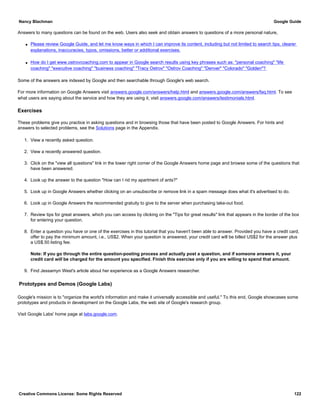 Answers to many questions can be found on the web. Users also seek and obtain answers to questions of a more personal nature,
q Please review Google Guide, and let me know ways in which I can improve its content, including but not limited to search tips, clearer
explanations, inaccuracies, typos, omissions, better or additional exercises.
q How do I get www.ostrovcoaching.com to appear in Google search results using key phrases such as: "personal coaching" "life
coaching" "executive coaching" "business coaching" "Tracy Ostrov" "Ostrov Coaching" "Denver" "Colorado" "Golden"?
Some of the answers are indexed by Google and then searchable through Google's web search.
For more information on Google Answers visit answers.google.com/answers/help.html and answers.google.com/answers/faq.html. To see
what users are saying about the service and how they are using it, visit answers.google.com/answers/testimonials.html.
Exercises
These problems give you practice in asking questions and in browsing those that have been posted to Google Answers. For hints and
answers to selected problems, see the Solutions page in the Appendix.
1. View a recently asked question.
2. View a recently answered question.
3. Click on the "view all questions" link in the lower right corner of the Google Answers home page and browse some of the questions that
have been answered.
4. Look up the answer to the question "How can I rid my apartment of ants?"
5. Look up in Google Answers whether clicking on an unsubscribe or remove link in a spam message does what it's advertised to do.
6. Look up in Google Answers the recommended gratuity to give to the server when purchasing take-out food.
7. Review tips for great answers, which you can access by clicking on the "Tips for great results" link that appears in the border of the box
for entering your question.
8. Enter a question you have or one of the exercises in this tutorial that you haven't been able to answer. Provided you have a credit card,
offer to pay the minimum amount, i.e., US$2. When your question is answered, your credit card will be billed US$2 for the answer plus
a US$.50 listing fee.
Note: If you go through the entire question-posting process and actually post a question, and if someone answers it, your
credit card will be charged for the amount you specified. Finish this exercise only if you are willing to spend that amount.
9. Find Jessamyn West's article about her experience as a Google Answers researcher.
Prototypes and Demos (Google Labs)
Google's mission is to "organize the world's information and make it universally accessible and useful." To this end, Google showcases some
prototypes and products in development on the Google Labs, the web site of Google's research group.
Visit Google Labs' home page at labs.google.com.
Nancy Blachman Google Guide
Creative Commons License: Some Rights Reserved 122
 