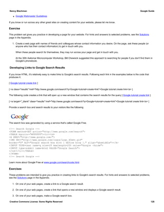 q Google Webmaster Guidelines
If you know or run across any other great sites on creating content for your website, please let me know.
Exercise
This problem set gives you practice in developing a page for your website. For hints and answers to selected problems, see the Solutions
page in the Appendix.
1. Create a web page with names of friends and colleagues whose contact information you desire. On the page, ask these people (or
anyone who has their contact information) to get in touch with you.
When these people search for themselves, they may run across your page and get in touch with you.
At the 30th Asilomar Microcomputer Workshop, Bill Chewsick suggested this approach to searching for people if you don't find them in
Google's phonebook.
Developing Links to Google Search Results
If you know HTML, it's relatively easy to make links to Google's search results. Following each link in the examples below is the code that
produces it.
[ Google tutorial create link ]
[ <a class="results" href="http://www.google.com/search?q=Google+tutorial+create+link">Google tutorial create link</a> ]
The following code creates a link that will open up a new window that contains the search results for the query [ Google tutorial create link ].
[ <a target="_blank" class="results" href="http://www.google.com/search?q=Google+tutorial+create+link">Google tutorial create link</a> ]
Provide a search box and search results to your visitors like the following
The search box was generated by using a service that's called Google Free.
<!-- Search Google -->
<FORM method=GET action="http://www.google.com/search">
<TABLE bgcolor="#FFFFFF"><tr><td>
<A HREF="http://www.google.com/">
<IMG SRC="http://www.google.com/logos/Logo_40wht.gif"
border="0" ALT="Google search box with [ define blog ]." align="absmiddle"></A>
<INPUT TYPE=text name=q size=25 maxlength=255 value="Google ~Guide">
<INPUT type=submit name=btnG VALUE="Google Search">
</td></tr></TABLE>
</FORM>
<!-- Search Google -->
Learn more about Google Free at www.google.com/searchcode.html.
Exercises
These problems are intended to give you practice in creating links to Google's search results. For hints and answers to selected problems,
see the Solutions page in the Appendix.
1. On one of your web pages, create a link to a Google search result.
2. On one of your web pages, create a link that opens a new window and displays a Google search result.
3. On one of your web pages, make a Google search box.
Nancy Blachman Google Guide
Creative Commons License: Some Rights Reserved 128
Google ~Guide Google Search
 