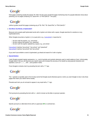 finds pages containing exactly the phrase "Dr. Phil." So this query would find pages mentioning host of a popular television show about
parenting, but not pages containing "Dr. David Phil " or "Phil Cahil Dr." The query
(without quotes) would find pages containing any of "Dr. Phil," "Dr. David Phil," or "Phil Cahil Dr."
q One Word, Two Words, or Hyphenated?
Because some people spell hyphenated words with a hyphen and others with a space, Google searches for variations on any
hyphenated terms.
When Google encounters a hyphen (-) in a query term, e.g., [ pre-school ], it searches for:
r the term with the hyphen, e.g., pre-school
r the term without the hyphen, e.g., preschool
r the term with the hyphen replaced by a space, e.g., pre school
[ pre-school ] matches "pre-school," "pre school," and "preschool"
[ pre school ] matches "pre-school" and "pre school"
If you aren't sure whether a word is hyphenated, go ahead and search for it with a hyphen.
q Special Notation
I wish Google accepted regular expressions, i.e., a set of symbols and syntactic elements used to match patterns of text. Unfortunately
Google doesn't. But you can fine-tune your search query and increase the accuracy of its results by using special characters and
operators, such as +, -, ~, .., OR, *, and quotation marks.
Force Google to include a term by preceding the term with a "+" sign.
The + operator is typically used in front of stop words that Google would otherwise ignore or when you want Google to return only those
pages that match your search terms exactly.
Precede each term you do not want to appear in any result with a "-" sign.
Find synonyms by preceding the term with a ~, which is known as the tilde or synonym operator.
Specify synonyms or alternative forms with an uppercase OR or | (vertical bar).
Nancy Blachman Google Guide
Creative Commons License: Some Rights Reserved 12
"Dr. Phil" Google Search
Dr. Phil Google Search
Thomas +the Tank Engine Google Search
swimming lessons -adult Google Search
google ~guide Google Search
Tahiti OR Hawaii Google Search
 