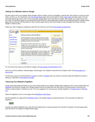 Getting Your Website Listed on Google
Get other sites to link to your website. When Google's robots or spiders, known as Googlebot, crawl the web, they should run across your site
within a month or so. As I mentioned in the How Google Works page, there are two types of crawls, fresh crawls and deep crawls. Your site
most likely will first get a fresh crawl in which only pages Google deems most important are crawled. After Google runs a deep crawl of your
site, most, if not all of the pages on your website that contain links from other pages will be crawled and subsequently listed on Google, except
pages that are included in the file robots.txt, which contains pages that you don't want Google to crawl and pages that contain code that
Google is unable to parse.
Submit your site to Google by completing its add URL form which you can find at www.google.com/addurl.html.
For more about how to get your site listed on Google, visit www.google.com/webmasters/1.html.
How do you remove websites, individual pages, cached pages, and outdated or dead links from Google's index? Visit www.google.com/
remove.html.
The best way to get your products listed on Froogle is to submit a datafeed with your products. Among the sites that simplify the process of
setting up a data feed is www.siteall.com/froogle.
Improving Your Website's PageRank
Include useful high-quality information on your site and then publicize your website. Getting others' websites to link to yours usually helps your
PageRank and ranking on Google. But if Google suspects that you've traded links with other sites for the sole purpose of improving your
ranking, it might penalize or blacklist your site. Find more suggestions for improving your Google PageRank on Google Advisor and Buzzle.
com.
Obtain the PageRank of one or more pages with thePageRank Value Report.
See the PageRank of a page with the PageRank meter in the Google Toolbar (an advanced feature). The more green the higher the
PageRank.
Compare the relative PageRank of your site with other related sites by viewing the green bar to the left of a website in the web page section
(near the bottom of the page) of Google Directory page.
Nancy Blachman Google Guide
Creative Commons License: Some Rights Reserved 129
 