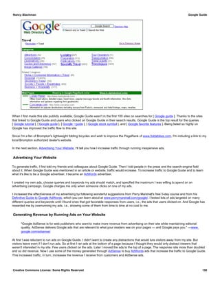 When I first made this site publicly available, Google Guide wasn't in the first 100 sites on searches for [ Google guide ]. Thanks to the sites
that linked to Google Guide and users who clicked on Google Guide in their search results, Google Guide is the top result for the queries
[ Google tutorial ], [ Google guide ], [ Google ~guide ], [ Google stock symbol ], and [ Google favorite features ]. Being listed so highly on
Google has improved the traffic flow to this site.
Since I'm a fan of Brompton's lightweight folding bicycles and wish to improve the PageRank of www.foldabikes.com, I'm including a link to my
local Brompton authorized dealer's website.
In the next section, Advertising Your Website, I'll tell you how I increase traffic through running inexpensive ads.
Advertising Your Website
To generate traffic, I first told my friends and colleagues about Google Guide. Then I told people in the press and the search-engine field
about it. When Google Guide was mentioned in an article or website, traffic would increase. To increase traffic to Google Guide and to learn
what it's like to be a Google advertiser, I became an AdWords advertiser.
I created my own ads, choose queries and keywords my ads should match, and specified the maximum I was willing to spend on an
advertising campaign. Google charges me only when someone clicks on one of my ads.
I increased the effectiveness of my advertising by following wonderful suggestions from Perry Marshall's free 5-day course and from his
Definitive Guide to Google AdWords, which you can learn about at www.perrymarshall.com/google/. I tested lots of ads targeted on many
different queries and keywords until I found ones that got favorable responses from users, i.e., the ads that users clicked on. And Google has
rewarded me by overrunning my ads, i.e., showing some of them from time to time at no cost to me.
Generating Revenue by Running Ads on Your Website
"Google AdSense is for web publishers who want to make more revenue from advertising on their site while maintaining editorial
quality. AdSense delivers Google ads that are relevant to what your readers see on your pages — and Google pays you." —www.
google.com/adsense/
At first I was reluctant to run ads on Google Guide. I didn't want to create any distractions that would lure visitors away from my site. But
visitors leave even if I don't run ads. So at first I ran ads at the bottom of a page because I thought they would only distract viewers that
weren't interested in my site. Few users clicked on the ads. Later I moved the ads to the top of a page. The response rate more than doubled
and so did revenue. Now I use some of the money generated through AdSense to buy AdWords ads that increase the traffic to Google Guide.
This increased traffic, in turn, increases the revenue I receive from customers and AdSense ads.
Nancy Blachman Google Guide
Creative Commons License: Some Rights Reserved 130
 