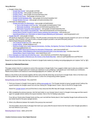 q Google's Online Help
r Google Help Central - www.google.com/help/
r Google Site Map - www.google.com/sitemap.html
r Google's History - www.google.com/corporate/history.html
r Google Privacy Policy - www.google.com/privacy.html
r Google Friends Newsletter Map - www.google.com/contact/newsletter.html
r Google Wireless Services - www.google.com/options/wireless.html
q Information for Webmasters
r Google Information for Webmasters - www.google.com/webmasters
s How to Get Google to List Your Site - www.google.com/webmasters/1.html
s Webmaster Guidelines - www.google.com/webmasters/guidelines.html
s Webmaster Frequently Asked Questions - www.google.com/webmasters/faq.html
r Site Builder: How to Build a Successful Site - www.searchengineworld.com/misc/guide.htm
r Pandia Search Central: A guide to search engine marketing and optimization - www.pandia.com/
r SearchEngineWatch.com: Information on Search Engine Marketing and Optimization - searchenginewatch.com/
q Google Web API - www.google.com/apis/
API stands for Application Program Interface. This API provides commands that non-Google computer programs can use to run Google
searches. Only of interest if you want to write a computer program yourself or use some third-party products.
q Search Engine Resources and News
r The Unofficial Google Fan Club - www.ugfc.org
r Google Weblog - google.blogspace.com/
r Watching Google Like a Hawk: News & Commentary - No Bias - No Agenda, The Good, The Bad, and The Indifferent - www.
watchinggooglelikeahawk.com
r ResourceShelf: Resources and News for Information Professionals - www.resourceshelf.com/
r Microdoc News: Online Magazine about exercising personal power in the Information Age - microdoc-news.info/
r ResearchBuzz: Search Engine News - www.researchbuzz.com/
q Error messages you might see and what they mean - www.w3schools.com/html/html_httpmessages.asp
q Frequently asked question of Berners-Lee, the inventor of the World Wide Web - www.w3.org/People/Berners-Lee/FAQ.html
Please let me know of other sites that may of interest to Google Guide readers by emailing nancy(at)googleguide.com (replace "(at)" by "@").
Answers to Selected Exercises
This page contains hints for or solutions to some of the exercises in Google Guide. If you suggest a better way to solve any problem or other
problems to include in Google Guide and I include your solution(s) or your problem(s), I will include your name beside your contribution.
Please email problems and solutions to exercises(at)googleguide.com (replace "(at)" with "@").
Below is a list of links to the exercises together with the name of the file where they can be found in Google Guide. Click on the links to see
the entire problem set. See an answer below the section in which the corresponding problem appears.
Going Directly to the First Result - first_result.html
1. Point your browser to Google's home page by visiting www.google.com. Find Google tutorials by typing [ google tutorial ] (without the
square brackets) into Google's search box and then clicking the "Google Search" button. Click on the link for Google Guide.
Search for [ google tutorial ] and you'll find links to many resources that offer help with Google, including this one.
2. After completing the previous exercise, click the back button on your browser twice to return to Google's home page and then search
again for [ google tutorial ] (without the square brackets). Click on the I'm Feeling Lucky button.
If you tell your friends about Google Guide and they use it and tell their friends about it, then hopefully Google Guide will become the
top ranked result for the query [ google tutorial ].
3. What is the difference between the results of the previous two exercises?
The first problem returns links to all pages that match your query while the second returns the first result, which Google speculates is
the most relevant to your query.
Selecting Search Terms - select_terms.html
Nancy Blachman Google Guide
Creative Commons License: Some Rights Reserved 134
 