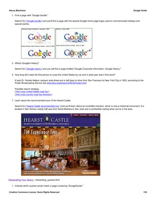 1. Find a page with "Google doodle."
Search for [ Google doodle ] and you'll find a page with the special Google home page logos used to commemorate holidays and
special events.
3. What's Google's history?
Search for [ Google history ] and you will find a page entitled "Google Corporate Information: Google History."
5. How long did it take the first person to cross the United States by car and in what year was it first done?
It took Dr. Horatio Nelson Jackson sixty-three and a half days to drive from San Francisco to New York City in 1903, according to the
Public Broadcasting Service site www.pbs.org/kenburns/films/horatio.html.
Possible search strategy:
[ first cross United States road trip ]
[ first cross country road trip America ]
7. Learn about the recommended tours of the Hearst Castle.
Search for [ Hearst Castle recommended tour ] and you'll learn about an incredible mansion, which is now a historical monument. It is
located in San Simeon nearly half way from Santa Barbara to San Jose and is worthwhile visiting when you're in the area.
Interpreting Your Query - interpreting_queries.html
1. Indicate which queries would match a page containing "GoogleGuide."
Nancy Blachman Google Guide
Creative Commons License: Some Rights Reserved 135
 