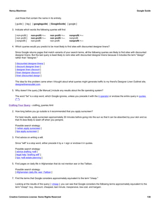 Just those that contain the name in its entirety.
[ guide ] [ leg ] [ googleguide] [ GoogleGuide] [ google ]
3. Indicate which words the following queries will find:
[ non-profit ] non-profit <— non profit <— nonprofit <—
[ non profit ] non-profit <— non profit <— nonprofit
[ nonprofit ] non-profit non profit nonprofit <—
4. Which queries would you predict to be most likely to find sites with discounted designer linens?
Since Google returns pages that match variants of your search terms, all the following queries are likely to find sites with discounted
designer linens. But the last query is least likely to rank sites with discounted designer linens because it includes the term "design"
rather than "designer."
[ discounted designer linens ]
[ discount designer linen ]
[ designer linen discount ]
[ linen designer discount ]
[ linen discounted design ]
The idea for this problem came when I thought about what queries might generate traffic to my friend's Designer Linen Outlinet site,
designerlinensoutlet.com.
5. Why doesn't the query [ Be Manual ] include any results about the Be operating system?
The word "be" is a stop word, which Google ignores, unless you precede it with the + operator or enclose the entire query in quotes
(" ").
Crafting Your Query - crafting_queries.html
2. How long before you go outside is it recommended that you apply sunscreen?
For best results, apply sunscreen approximately 30 minutes before going into the sun so that it can be absorbed by your skin and so
that it's less likely to wash off when you perspire.
Possible search strategy:
[ +when apply sunscreen ]
[ tips apply sunscreen ]
3. Find advice on writing a will.
Since "will" is a stop word, either precede it by a + sign or enclose it in quotes.
Possible search strategy:
[ advice drafting +will ]
[ legal help "drafting will" ]
[ tips +will estate planning ]
5. Find pages on daily life in Afghanistan that do not mention war or the Taliban.
Possible search strategy:
[ Afghanistan daily life -war -Taliban ]
7. Find the terms that Google considers approximately equivalent to the term "cheap."
Looking at the results of the query [ ~cheap ], you can see that Google considers the following terms approximately equivalent to the
term "cheap": buy, discount, cheapest, last minute, inexpensive, low cost, and bargain.
Nancy Blachman Google Guide
Creative Commons License: Some Rights Reserved 136
 