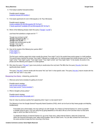 9. Find today's weather forecast/condition.
Possible search strategy:
[ weather forecast OR condition ]
11. Find studio apartments for rent in Minneapolis or St. Paul, Minnesota.
Possible search strategy:
[ studio available OR rent Minneapolis OR "St Paul" ]
[ "studio apartment" available OR rent Minneapolis OR "St Paul" ]
13. Which of the following phrases match the query [ "Google * my life" ].
Just those that substitute a single word for "*."
"Google has enriched my life"
"Google changed my life" <—
"Google runs my life" <—
"Google has revolutionized my life"
"Google: I love my life"
"Google is my life" <—
14. How do the results of the following two queries differ?
[ "how might I" ]
[ "how might I *" ]
The first query matches pages that contain exactly the phrase "how might I" and in the results those words appear in a bold typeface.
The second query matches the phrase "how might I" followed by a single word. So matches pages that include phrases such as "how
might I write," "how might I quote," "how might I build," "how might I enroll," and "how might I learn." In the results, the words in the
phrase and the following word appear in a bold typeface.
15. Why does the query [ "the who" ] give more priority to results about the rock band The Who than the query [ the who ] but return
significantly fewer results?
The query [ "the who" ] returns results with the words "the" and "who" in that specific order. The query [ the who ] returns results with the
words "the" and "who" in any order.
Sharpening Your Query - sharpening_queries.html
1. What are some home remedies for getting rid of ants?
Possible search strategy:
[ get rid ants home remedy ]
[ ants "pest control" "home remedies" ]
3. What is Google's privacy policy?
Possible search strategy:
[ google privacy policy site:google.com ]
How do I stop my previous queries from appearing when I type in a new search term?
The following is from the Google General Frequently Asked Questions (FAQ), which can be found at http://www.google.com/help/faq.
html#iehistory
Fortunately (and unfortunately), this has nothing to do with Google. It's a feature of Internet Explorer 5.0, which is possible
to disable using its menu. (You can verify this by going elsewhere on the web to fill out a form and then return to that same
page on which you filled out the form.)
To disable this feature on Internet Explorer 5.0, go to the Tools menu; select Internet Options; select the Content tab.
Within the Personal Information area, select AutoComplete. Click on Clear Forms. You can also uncheck the Forms box in
this same window to keep this from occurring in the future.
Nancy Blachman Google Guide
Creative Commons License: Some Rights Reserved 137
 