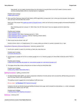 Alternatively, you can delete individual entries from the history by using the Down arrow key to select a previous search,
and then pressing Delete while an unwanted search is highlighted.
Possible search strategy:
[ delete query history ]
5. When was Nina Totenberg, National Public Radio's (NPR) legal affairs correspondent, born, where was she educated, what degrees
does she have? Did she attend law school?
Here's part of the answer that juggler-ga posted to Google Answers, which can be found at answers.google.com/answers/threadview?
id=224951.
Nina Totenberg was born January 14, 1944 in New York, NY. She doesn't have any degrees and did not attend law
school.
Possible search strategy:
[ "Nina Totenberg" born ]
[ "Nina Totenberg" 1944 ] (Nina Totenberg was born in 1944)
[ "Nina Totenberg" "Roman Totenberg" ] (Roman Totenberg is Nina's father)
[ "Nina Totenberg" "law school" ]
7. What country has the domain code .at?
Austria's domain code is .at. Google ignores "at" in a query unless you enclose it in quotes or precede it by a + sign.
Using Search Operators (Advanced Operators) - advanced_operators.html
1. Use the site: operator to search for armchairs on Ikea's site, www.ikea.com.
Possible search strategy:
[ armchairs site:ikea.com ]
3. Find all pages on google.com but not on answers.google.com nor on directory.google.com whose titles include the words "FAQ" or
"help."
Possible search strategy:
[ intitle:FAQ OR intitle:help site:google.com -site:answers.google.com -site:directory.google.com ]
5. Find pages whose titles include surfing that are not about surfing the World Wide Web.
Possible search strategy:
[ intitle:surfing -WWW -"World Wide Web" ]
Spelling Corrections - spelling_corrections.html
1. On National Public Radio (NPR), you heard a researcher at Stanford University whose name sounded like Jeff Naumberg and want to
send him email. What is Jeff's email address?
The spelling corrector suggests the correct spelling of Jeff's last name.
Did you mean: "Jeff Nunberg" NPR "Stanford University"
I clicked on the link and the first result was Geoffrey Nunberg's home page, which included his email address, i.e., email: nunberg(at)
csli.stanford.edu (replace "(at)" with "@").
Possible search strategy:
[ "Jeff Naumberg" NPR "Stanford University" ]
Definitions - dictionary.html
Nancy Blachman Google Guide
Creative Commons License: Some Rights Reserved 138
 