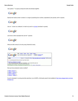 Use quotes (" ") to group compound words and phrases together.
Specify that results contain numbers in a range by specifying two numbers, separated by two periods, with no spaces.
Use an *, known as a wildcard, to match any word in a phrase (enclosed in quotes).
Let's look at other examples that use the * operator.
What are other versus to an army song I learned at camp.
Not sure how someone's name is written?
[ "Hillary Clinton" ]
[ "Hillary * Clinton" ]
[ "Clinton Hillary" ]
[ "Clinton * Hillary" ]
If you're interested in running proximity searches, try out GAPS, a third-party search tool available at http://www.staggernation.com/cgi-
bin/gaps.cgi.
Nancy Blachman Google Guide
Creative Commons License: Some Rights Reserved 13
filter OR stop "junk email" OR spam Google Search
trail-a-bike $50..$350 Google Search
"Google * my life" Google Search
election "Nov * 2004" OR "11/*/04" Google Search
"the * in the army they say is mighty fine"Google Search
 