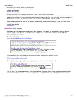 1. According to the dictionary, what is an "urban legend"?
Possible search strategy:
[ define: urban legend ]
3. Does Google provide a link to dictionary for definitions of terms in languages other than English?
Instead of checking Google's documentation, find out through experimentation. Search for some non-English words and then see any of
the words are underlined in the statistics bar section of the results page and linked to their dictionary definitions.
Based on the experiments I ran today, the US version of Google provides links to dictionary definitions of some non-English words.
Possible search strategy:
[ vino queso ]
Cached Pages - cached_pages.html
1. After Nelson Blachman received reprints of a paper he wrote for the June 2003 issue of The Mathematical Scientist, he wanted to
discover what other sorts of papers appear in the same issue of this semiannual publication. Find a table of contents for The
Mathematical Scientist for Nelson.
Possible search strategy:
[ "The Mathematical Scientist" June 2003 contents ]
Since the previous query doesn't appear to return a table of contents, let's remove the date from our query.
[ "The Mathematical Scientist" contents ]
This snippet looks promising since it mentions the journal by name and includes the word "contents."
The first result is the Journal's web page but it doesn't contain the table of contents. Clicking on the Cached link and viewing Google's
cached version of the page with the query terms highlighted makes it easy to find the section(s) of the page relevant to our query.
Nancy Blachman Google Guide
Creative Commons License: Some Rights Reserved 139
 