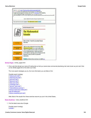 Similar Pages - similar_pages.html
1. Find a site that will get your name off mailing lists so that you receive less commercial advertising mail, also known as junk mail. Click
on the Similar pages link to find other such sites.
The more search strategies you try, the more information you are likely to find.
Possible search strategy:
[ "reduce junk mail" ]
[ "reducing junk mail" ]
[ "end junk mail" ]
[ "less junk mail" ]
[ "stop junk mail" ]
[ "unwanted mail" ]
[ "opt out" "junk mail" ]
[ "mail preference service" ]
[ remove name from mailing list ]
[ get off mailing list ]
[ reduce unwanted junk mail ]
Note: Most of the results from these searches assume you are in the United States.
News Headlines - news_headlines.html
1. Find the latest news about Google.
Possible search strategy:
[ google ]
Nancy Blachman Google Guide
Creative Commons License: Some Rights Reserved 140
 