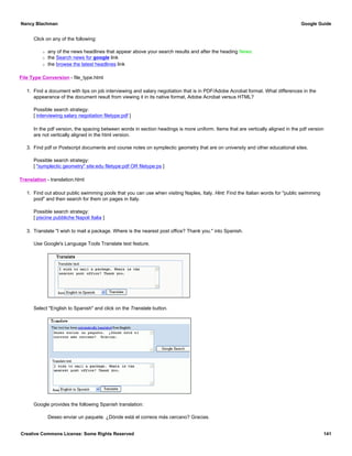 Click on any of the following:
r any of the news headlines that appear above your search results and after the heading News:
r the Search news for google link
r the browse the latest headlines link
File Type Conversion - file_type.html
1. Find a document with tips on job interviewing and salary negotiation that is in PDF/Adobe Acrobat format. What differences in the
appearance of the document result from viewing it in its native format, Adobe Acrobat versus HTML?
Possible search strategy:
[ interviewing salary negotiation filetype:pdf ]
In the pdf version, the spacing between words in section headings is more uniform. Items that are vertically aligned in the pdf version
are not vertically aligned in the html version.
3. Find pdf or Postscript documents and course notes on symplectic geometry that are on university and other educational sites.
Possible search strategy:
[ "symplectic geometry" site:edu filetype:pdf OR filetype:ps ]
Translation - translation.html
1. Find out about public swimming pools that you can use when visiting Naples, Italy. Hint: Find the Italian words for "public swimming
pool" and then search for them on pages in Italy.
Possible search strategy:
[ piscine pubbliche Napoli Italia ]
3. Translate "I wish to mail a package. Where is the nearest post office? Thank you." into Spanish.
Use Google's Language Tools Translate text feature.
Select "English to Spanish" and click on the Translate button.
Google provides the following Spanish translation:
Deseo enviar un paquete. ¿Dónde está el correos más cercano? Gracias.
Nancy Blachman Google Guide
Creative Commons License: Some Rights Reserved 141
 