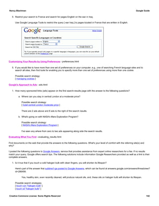 5. Restrict your search to France and search for pages English on the war in Iraq.
Use Google Language Tools to restrict the query [ war Iraq ] to pages located in France that are written in English.
Customizing Your Results by Using Preferences - preferences.html
5. If you would like to have more than one set of preferences on your computer, e.g., one of searching French language sites and to
search all sites, then find tools for enabling you to specify more than one set of preferences using more than one cookie.
Possible search strategy:
[ managing cookies ]
Google's Approach to Ads - ads.html
1. How many sponsored links (ads) appear on the first search-results page with the answer to the following questions?
a. Where can you stay in central London at a moderate price?
Possible search strategy:
[ hotel central London moderate price ]
There are 2 ads above and 8 ads to the right of the search results.
b. What's going on with NASA's Mars Exploration Program?
Possible search strategy:
[ NASA's Mars Exploration Program ]
I've seen any where from zero to two ads appearing along side the search results.
Evaluating What You Find - evaluating_results.html
Find documents on the web that provide the answers to the following questions. What's your level of comfort with the referring site(s) and
why?
I posted the following questions to Google Answers, service that provides assistance from expert online researchers for a fee. If no results
match your query, Google offers search tips. The following solutions include information Google Researchers provided as well as a link to their
complete answers.
1. Is it true that if you touch a cold halogen bulb with clean fingers, you will shorten its lifespan?
Here's part of the answer that sublime1-ga posted to Google Answers, which can be found at answers.google.com/answers/threadview?
id=286499.
Yes, healthy skin, even recently cleaned, will produce natural oils, and, these oils on halogen bulb will shorten its lifespan.
Possible search strategies:
[ touch ruin "halogen bulb" ]
[ touch oil "halogen bulb" ]
Nancy Blachman Google Guide
Creative Commons License: Some Rights Reserved 142
 