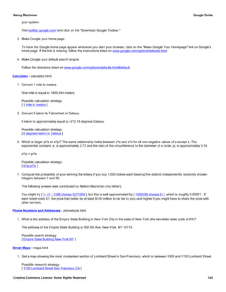your system.
Visit toolbar.google.com/ and click on the "Download Google Toolbar."
3. Make Google your home page.
To have the Google home page appear whenever you start your browser, click on the "Make Google Your Homepage" link on Google's
home page. If the link is missing, follow the instructions listed on www.google.com/options/defaults.html.
4. Make Google your default search engine.
Follow the directions listed on www.google.com/options/defaults.html#default.
Calculator - calculator.html
1. Convert 1 mile to meters.
One mile is equal to 1609.344 meters.
Possible calculation strategy:
[ 1 mile in meters ]
3. Convert 0 kelvin to Fahrenheit or Celsius.
0 kelvin is approximately equal to -273.15 degrees Celsius.
Possible calculation strategy:
[ 0 degrees kelvin in Celsius ]
5. Which is larger pi^e or e^pi? The same relationship holds between x^e and e^x for all non-negative values of x except e. The
exponential constant, e, is approximately 2.72 and the ratio of the circumference to the diameter of a circle, pi, is approximately 3.14.
e^pi > pi^e
Possible calculation strategy:
[ e^pi-pi^e ]
7. Compute the probability of your winning the lottery if you buy 1,000 tickets each bearing five distinct independently randomly chosen
integers between 1 and 99.
The following answer was contributed by Nelson Blachman (my father).
You might try [ 1 - (1 - 1/(99 choose 5))^1000 ], but this is well approximated by [ 1000/(99 choose 5) ], which is roughly 0.00001 . If
each ticket costs $1, the prize had better be at least $100 million to be fair to you--and higher if you might have to share the prize with
other winners.
Phone Numbers and Addresses - phonebook.html
1. What is the address of the Empire State Building in New York City in the state of New York (the two-letter state code is NY)?
The address of the Empire State Building is 350 5th Ave, New York, NY 10118.
Possible search strategy:
[ Empire State Building New York NY ]
Street Maps - maps.html
1. Get a map showing the most crookedest section of Lombard Street in San Francisco, which is between 1000 and 1100 Lombard Street.
Possible research strategy:
[ 1100 Lombard Street San Francisco CA ]
Nancy Blachman Google Guide
Creative Commons License: Some Rights Reserved 144
 